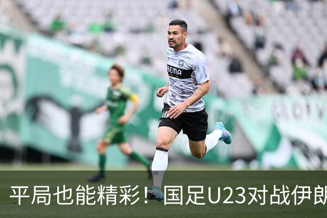 平局也能精彩！国足U23对战伊朗的趣闻趣事